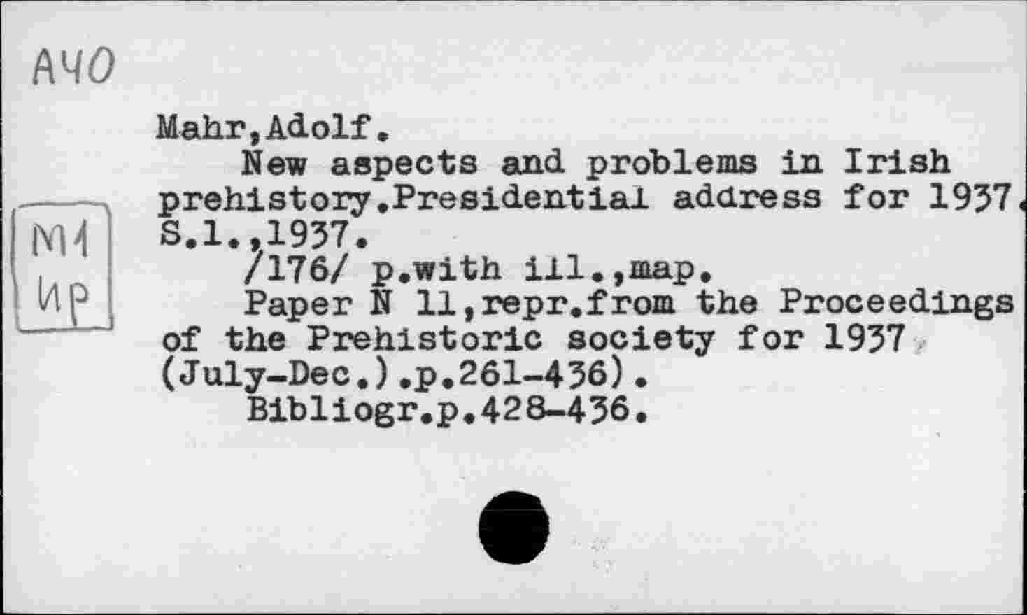 ﻿MO
M-t
(4P
Mahr,Adolf.
New aspects and problems in Irish prehistory.Presidential address for 1957 S.1.,1957.
/176/ p.with ill.,map.
Paper N ll,repr.from the Proceedings of the Prehistoric society for 1957 (July-Dec.).p.261-456).
Bibliogr.p.428-456.